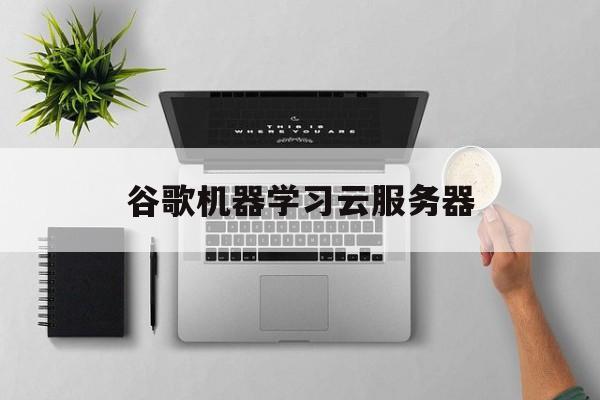关于谷歌机器学习云服务器的信息，谷歌机器学习云服务器详解，谷歌机器学习云服务器详解指南